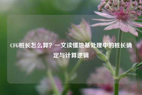 CFG桩长怎么算？一文读懂地基处理中的桩长确定与计算逻辑