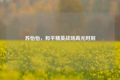 苏怡怡，和平精英战场高光时刻