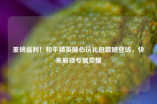 重磅福利！和平精英随心玩礼包震撼登场，快来解锁专属荣耀