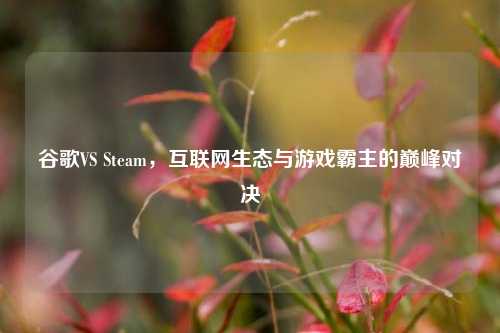 谷歌VS Steam，互联网生态与游戏霸主的巅峰对决