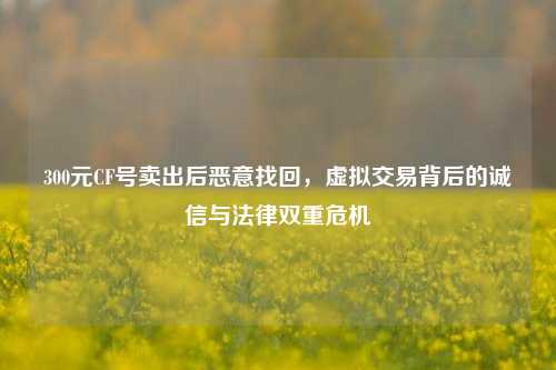 300元CF号卖出后恶意找回,虚拟交易背后的诚信与法律双重危机