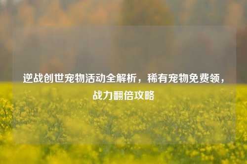 逆战创世宠物活动全解析,稀有宠物免费领,战力翻倍攻略