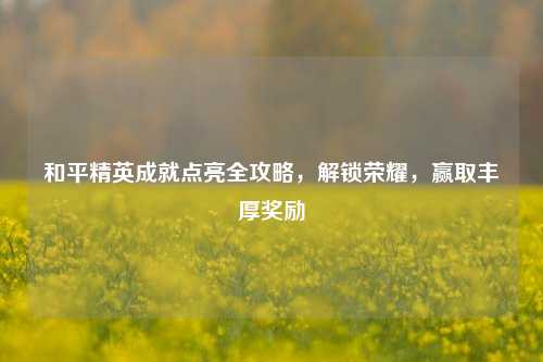 和平精英成就点亮全攻略,解锁荣耀,赢取丰厚奖励