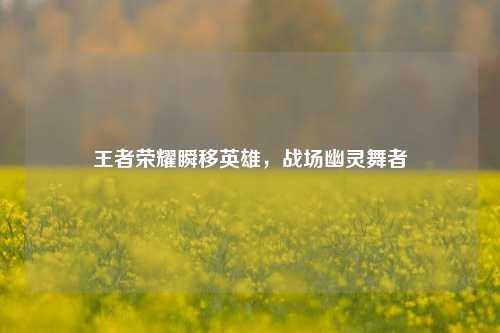 王者荣耀瞬移英雄，战场幽灵舞者