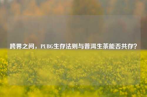 跨界之问,PUBG生存法则与普洱生茶能否共存?