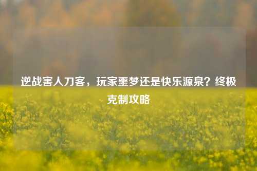 逆战害人刀客,玩家噩梦还是快乐源泉?终极克制攻略