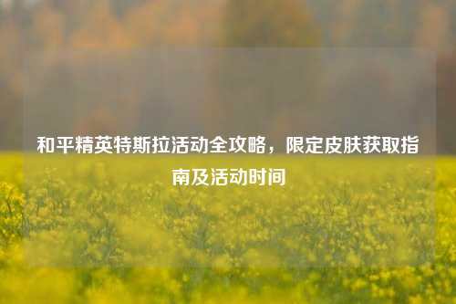 和平精英特斯拉活动全攻略,限定皮肤获取指南及活动时间