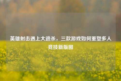 英雄射击遇上大逃杀，三款游戏如何重塑多人竞技新版图