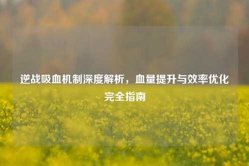 逆战吸血机制深度解析,血量提升与效率优化完全指南