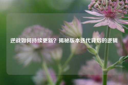 逆战如何持续更新？揭秘版本迭代背后的逻辑