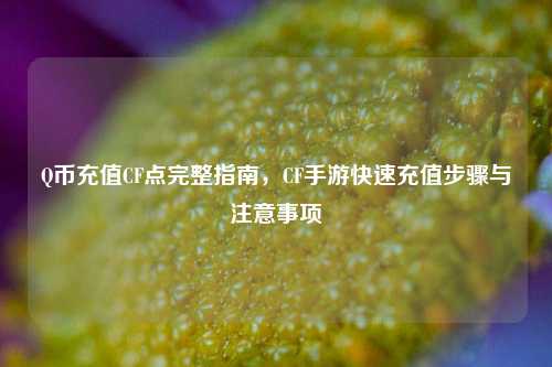 Q币充值CF点完整指南，CF手游快速充值步骤与注意事项