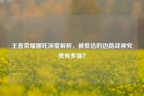 王者荣耀哪吒深度解析，被低估的边路战神究竟有多强？