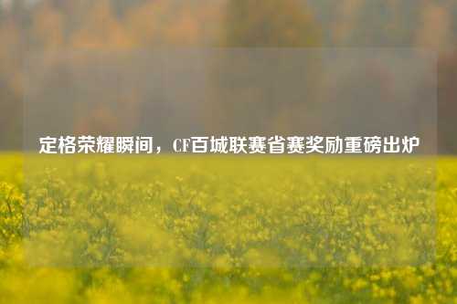 定格荣耀瞬间，CF百城联赛省赛奖励重磅出炉
