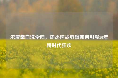 尔康拳血洗全网，周杰逆战剪辑如何引爆20年跨时代狂欢