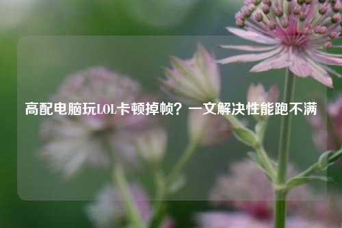 高配电脑玩LOL卡顿掉帧？一文解决性能跑不满