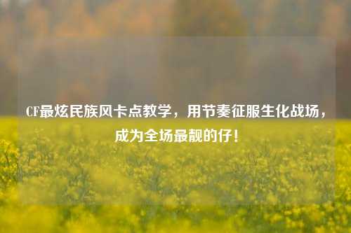 CF最炫民族风卡点教学，用节奏征服生化战场，成为全场最靓的仔！