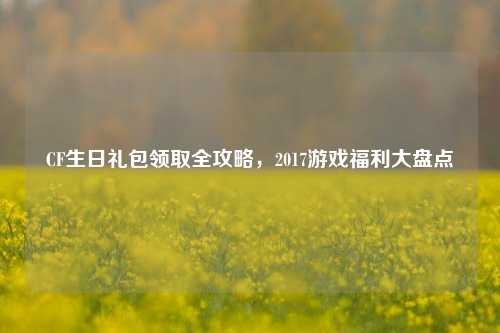 CF生日礼包领取全攻略，2017游戏福利大盘点
