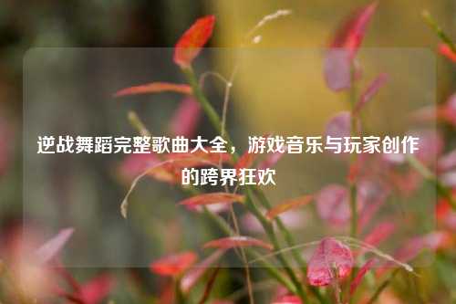 逆战舞蹈完整歌曲大全，游戏音乐与玩家创作的跨界狂欢