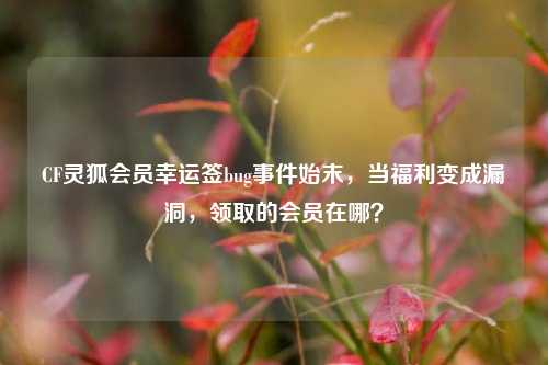 CF灵狐会员幸运签bug事件始末,当福利变成漏洞,领取的会员在哪?