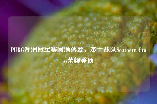 PUBG澳洲冠军赛圆满落幕,本土战队Southern Cross荣耀登顶