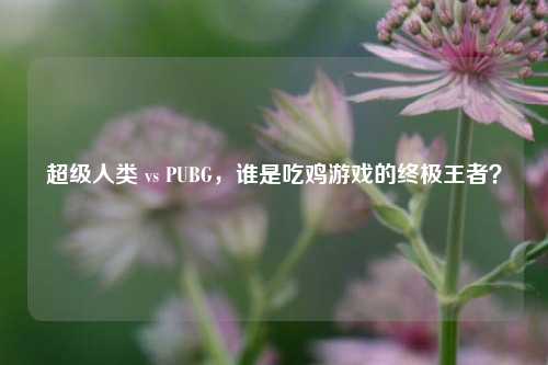 超级人类 vs PUBG，谁是吃鸡游戏的终极王者？