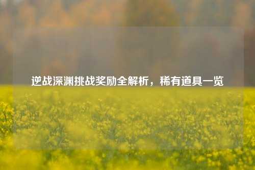 逆战深渊挑战奖励全解析，稀有道具一览