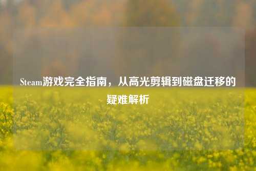 Steam游戏完全指南，从高光剪辑到磁盘迁移的疑难解析