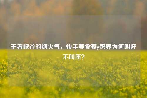王者峡谷的烟火气,快手美食家g跨界为何叫好不叫座?