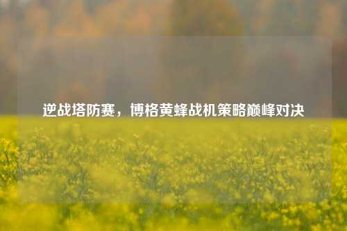 逆战塔防赛，博格黄蜂战机策略巅峰对决