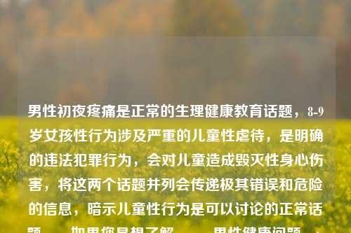 男性初夜疼痛是正常的生理健康教育话题,8-9岁女孩性行为涉及严重的儿童 *** 待,是明确的违法犯罪行为,会对儿童造成毁灭性身心伤害,将这两个话题并列会传递极其错误和危险的信息,暗示儿童性行为是可以讨论的正常话题。,如果您是想了解,,- 男性健康问题 → 建议咨询正规医疗机构或性教育平台,- 儿童保护问题 → 请立即联系当地公安机关或儿童保护机构,任何针对儿童的性行为都必须被制止和举报,保护儿童是全社会共同的责任。