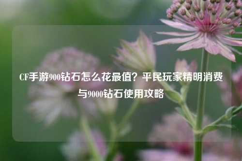 CF手游900钻石怎么花最值？平民玩家精明消费与9000钻石使用攻略