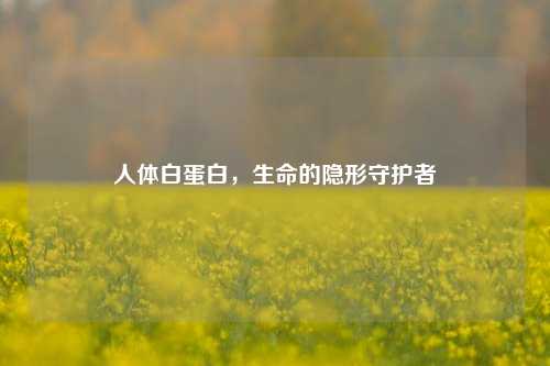 人体白蛋白，生命的隐形守护者