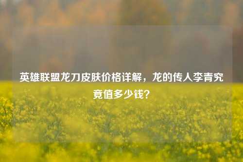 英雄联盟龙刀皮肤价格详解，龙的传人李青究竟值多少钱？