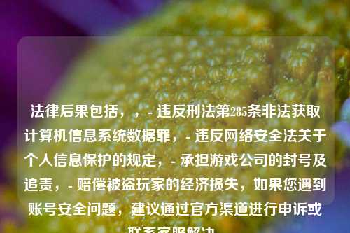 法律后果包括，，- 违反刑法第285条非法获取计算机信息系统数据罪，- 违反 *** 安全法关于个人信息保护的规定，- 承担游戏公司的封号及追责，- 赔偿被盗玩家的经济损失，如果您遇到账号安全问题，建议通过官方渠道进行申诉或联系 *** 解决。