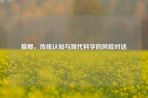 槟榔，传统认知与现代科学的风险对话