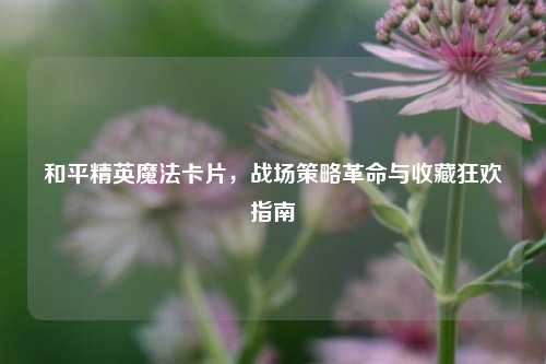和平精英魔法卡片,战场策略革命与收藏狂欢指南