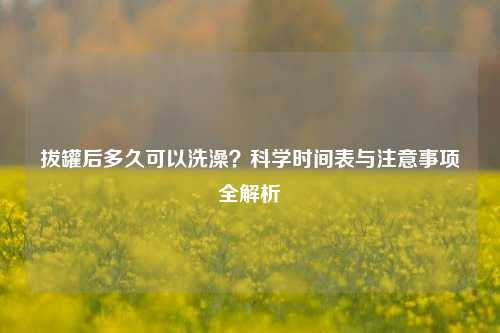 拔罐后多久可以洗澡?科学时间表与注意事项全解析