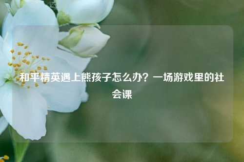 和平精英遇上熊孩子怎么办?一场游戏里的社会课