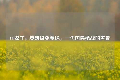 CF凉了，英雄级免费送，一代国民枪战的黄昏