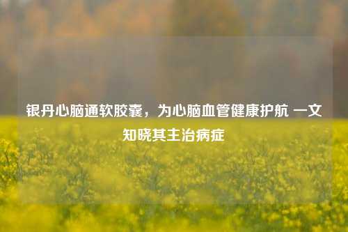 银丹心脑通软胶囊，为心脑血管健康护航 一文知晓其主治病症