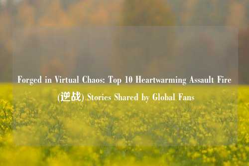 Forged in Virtual Chaos: Top 10 Heartwarming Assault Fire (逆战) Stories Shared by Global Fans