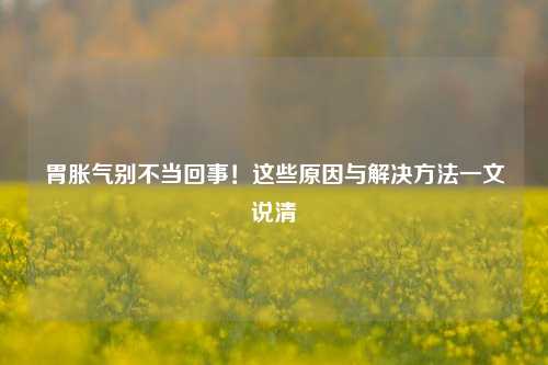 胃胀气别不当回事!这些原因与解决 *** 一文说清