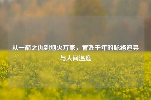 从一箭之仇到烟火万家，管姓千年的脉络追寻与人间温度