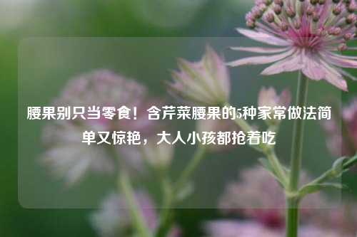 腰果别只当零食！含芹菜腰果的5种家常做法简单又惊艳，大人小孩都抢着吃