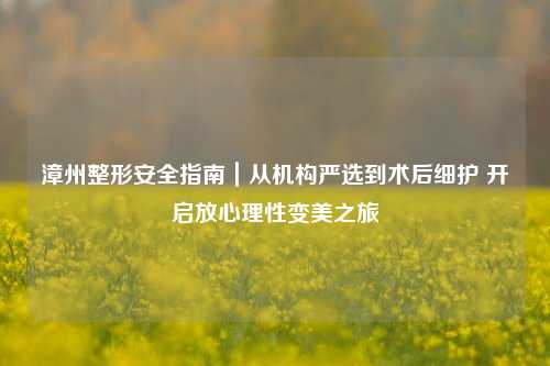 漳州整形安全指南｜从机构严选到术后细护 开启放心理性变美之旅