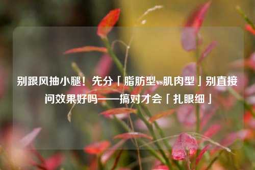 别跟风抽小腿!先分「脂肪型vs肌肉型」别直接问效果好吗——搞对才会「扎眼细」