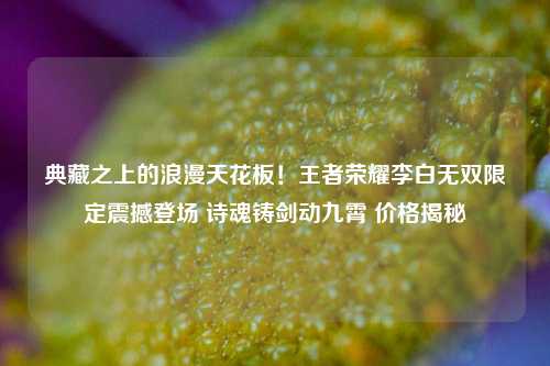 典藏之上的浪漫天花板！王者荣耀李白无双限定震撼登场 诗魂铸剑动九霄 价格揭秘