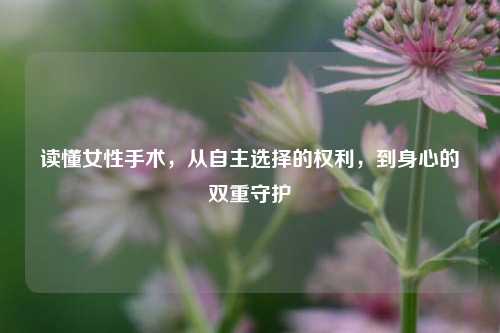 读懂女性手术，从自主选择的权利，到身心的双重守护