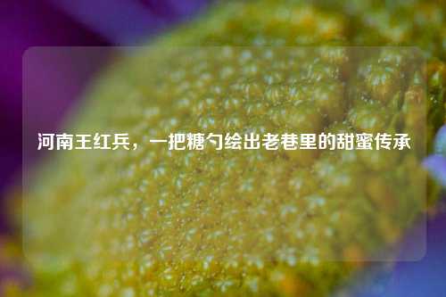 河南王红兵，一把糖勺绘出老巷里的甜蜜传承