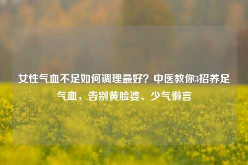 女性气血不足如何调理更好？中医教你3招养足气血，告别黄脸婆、少气懒言